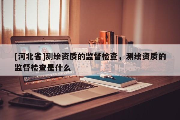 [河北省]测绘资质的监督检查，测绘资质的监督检查是什么