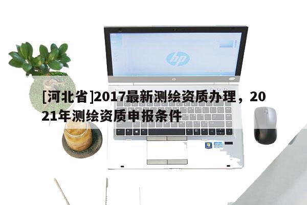 [河北省]2017最新测绘资质办理，2021年测绘资质申报条件