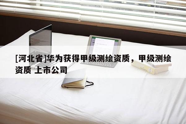 [河北省]华为获得甲级测绘资质，甲级测绘资质 上市公司