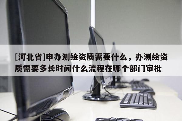 [河北省]申办测绘资质需要什么，办测绘资质需要多长时间什么流程在哪个部门审批