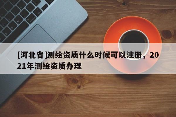 [河北省]测绘资质什么时候可以注册，2021年测绘资质办理