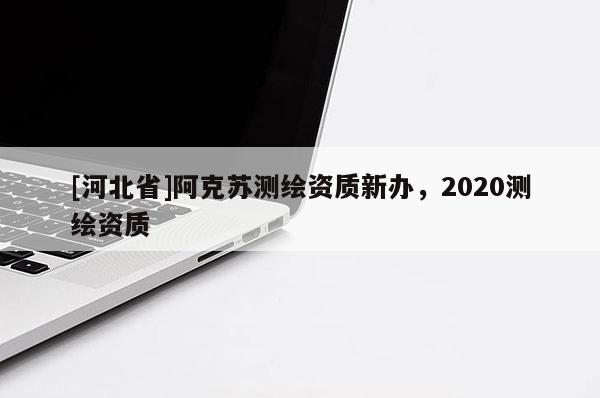 [河北省]阿克苏测绘资质新办，2020测绘资质