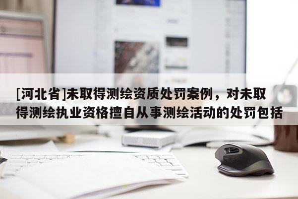 [河北省]未取得测绘资质处罚案例，对未取得测绘执业资格擅自从事测绘活动的处罚包括