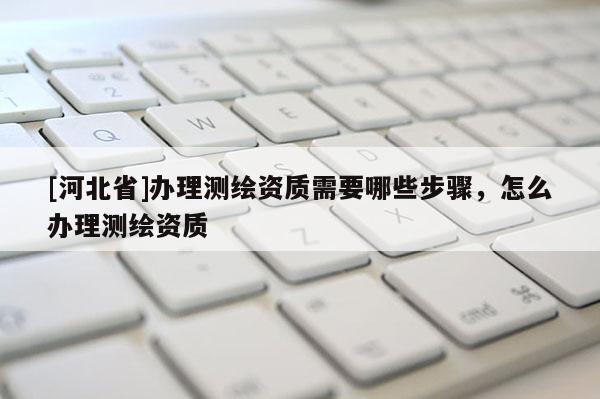 [河北省]办理测绘资质需要哪些步骤，怎么办理测绘资质