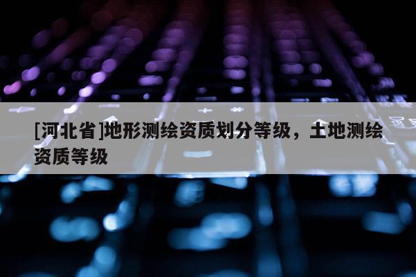[河北省]地形测绘资质划分等级，土地测绘资质等级