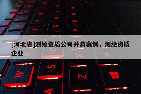 [河北省]测绘资质公司并购案例，测绘资质企业