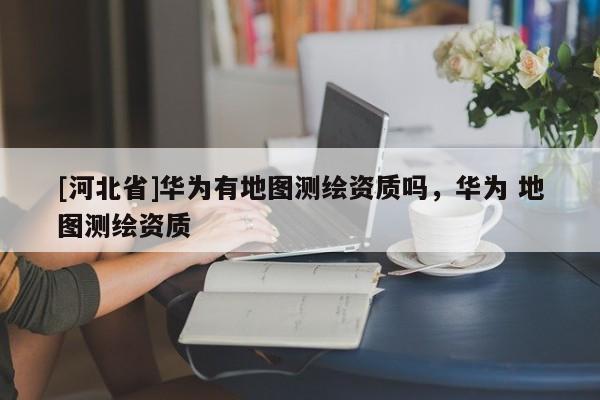 [河北省]华为有地图测绘资质吗，华为 地图测绘资质