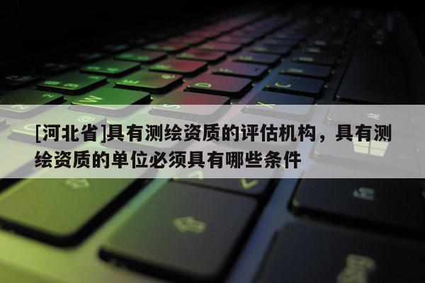 [河北省]具有测绘资质的评估机构，具有测绘资质的单位必须具有哪些条件