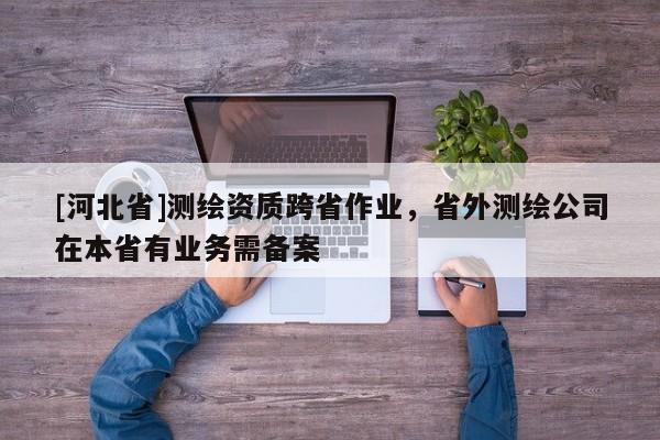 [河北省]测绘资质跨省作业，省外测绘公司在本省有业务需备案