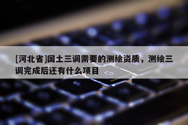 [河北省]国土三调需要的测绘资质，测绘三调完成后还有什么项目