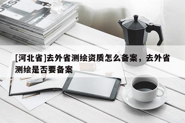 [河北省]去外省测绘资质怎么备案，去外省测绘是否要备案