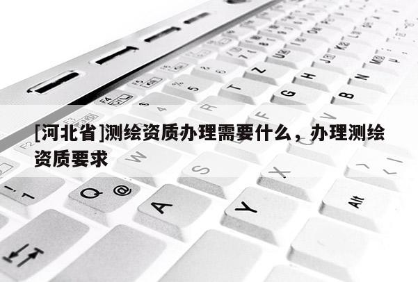 [河北省]测绘资质办理需要什么，办理测绘资质要求