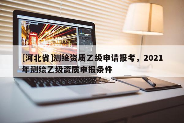 [河北省]测绘资质乙级申请报考，2021年测绘乙级资质申报条件