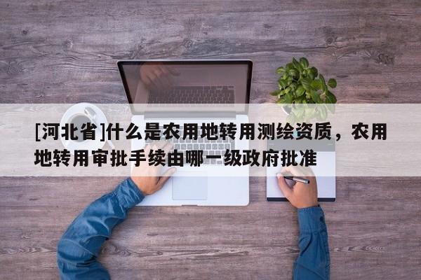 [河北省]什么是农用地转用测绘资质，农用地转用审批手续由哪一级政府批准