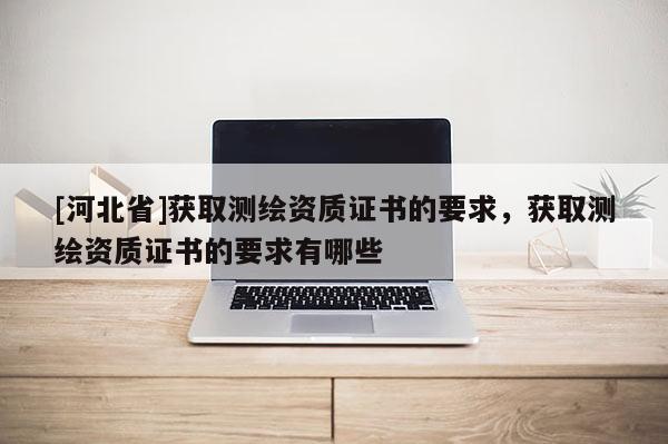 [河北省]获取测绘资质证书的要求，获取测绘资质证书的要求有哪些