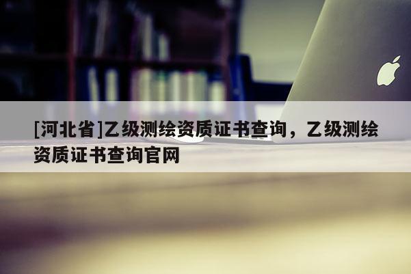 [河北省]乙级测绘资质证书查询，乙级测绘资质证书查询官网