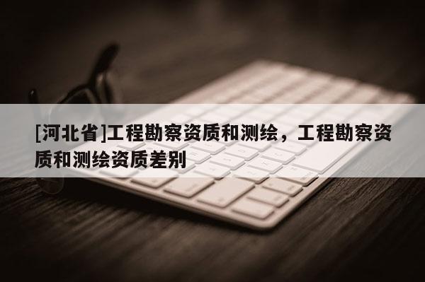 [河北省]工程勘察资质和测绘，工程勘察资质和测绘资质差别