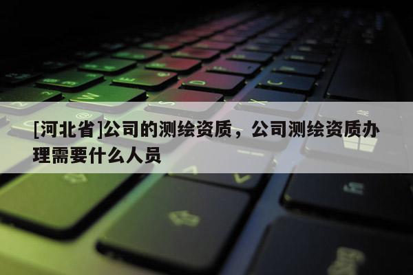 [河北省]公司的测绘资质，公司测绘资质办理需要什么人员