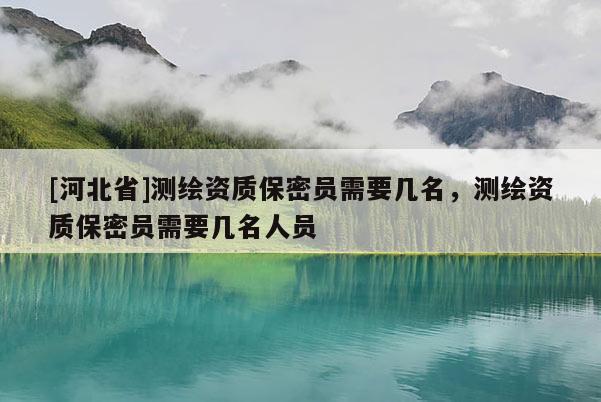 [河北省]测绘资质保密员需要几名，测绘资质保密员需要几名人员