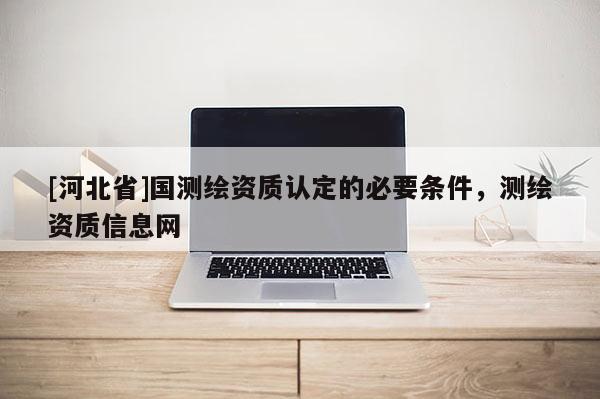 [河北省]国测绘资质认定的必要条件，测绘资质信息网