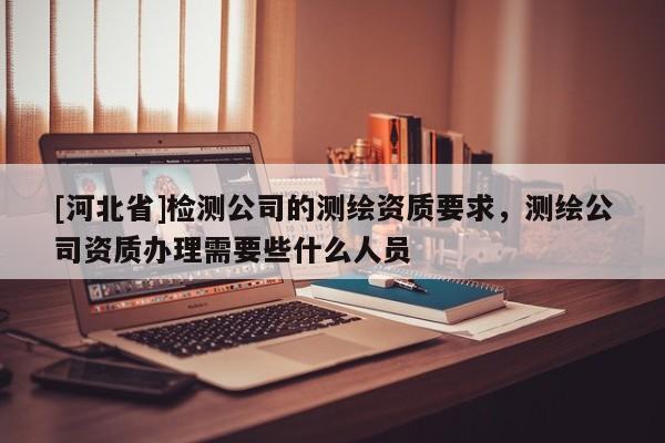 [河北省]检测公司的测绘资质要求，测绘公司资质办理需要些什么人员