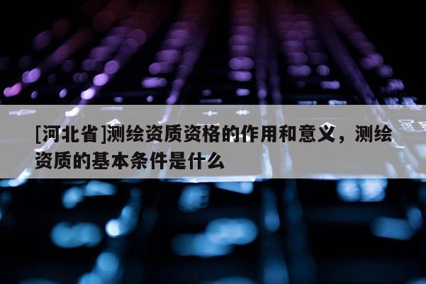 [河北省]测绘资质资格的作用和意义，测绘资质的基本条件是什么