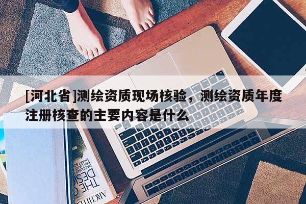 [河北省]测绘资质现场核验，测绘资质年度注册核查的主要内容是什么