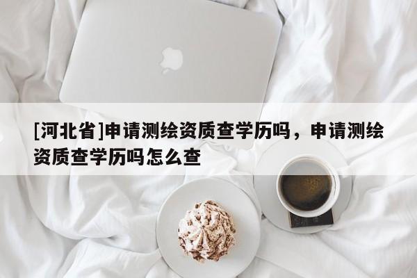[河北省]申请测绘资质查学历吗，申请测绘资质查学历吗怎么查