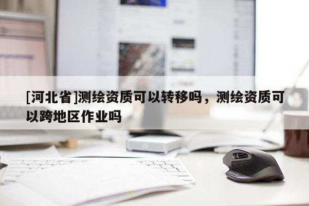 [河北省]测绘资质可以转移吗，测绘资质可以跨地区作业吗