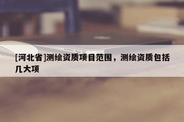 [河北省]测绘资质项目范围，测绘资质包括几大项