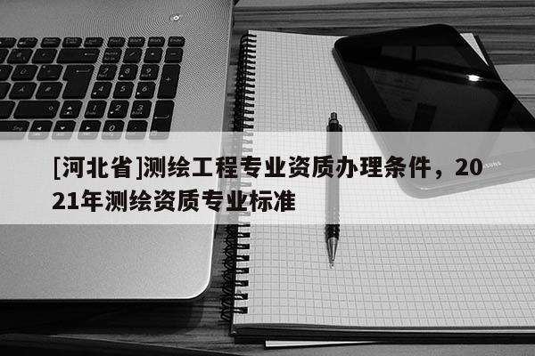 [河北省]测绘工程专业资质办理条件，2021年测绘资质专业标准