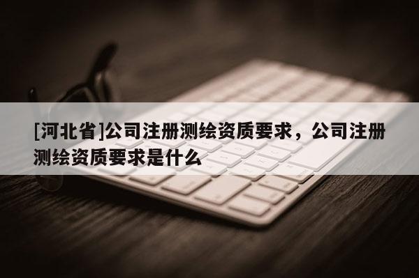 [河北省]公司注册测绘资质要求，公司注册测绘资质要求是什么