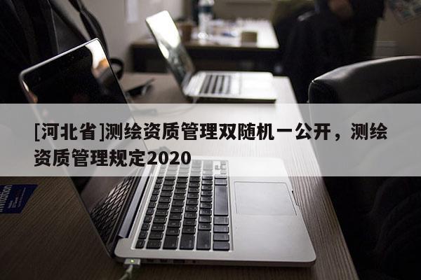 [河北省]测绘资质管理双随机一公开，测绘资质管理规定2020