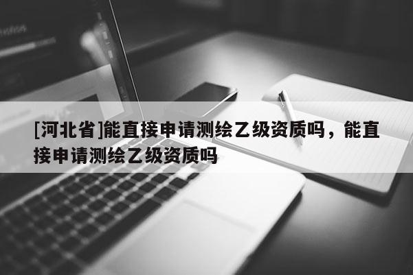 [河北省]能直接申请测绘乙级资质吗，能直接申请测绘乙级资质吗