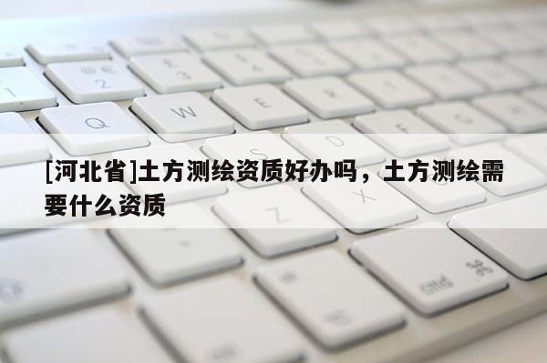 [河北省]土方测绘资质好办吗，土方测绘需要什么资质