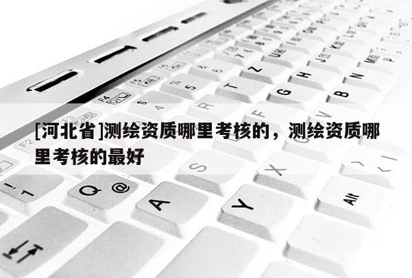 [河北省]测绘资质哪里考核的，测绘资质哪里考核的最好