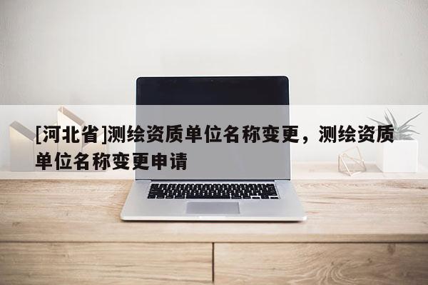 [河北省]测绘资质单位名称变更，测绘资质单位名称变更申请