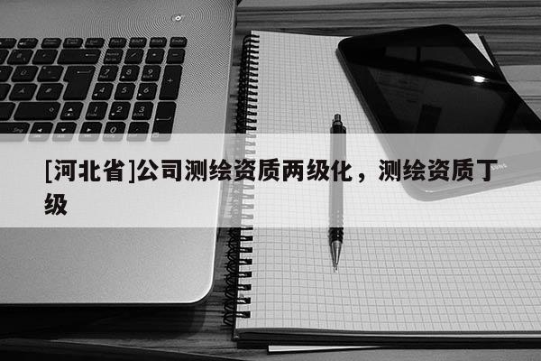 [河北省]公司测绘资质两级化，测绘资质丁级