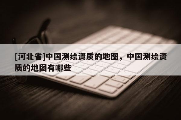 [河北省]中国测绘资质的地图，中国测绘资质的地图有哪些