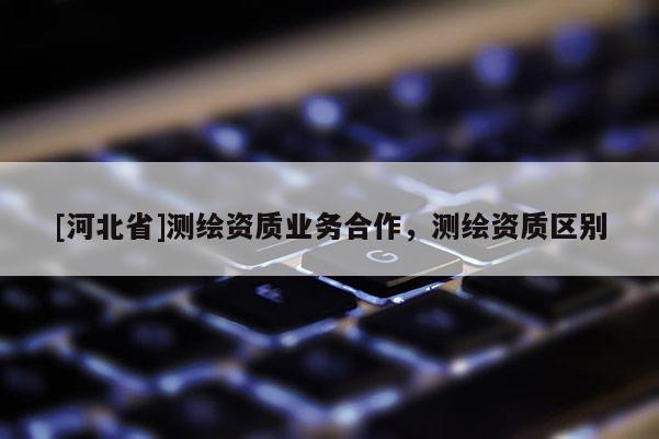 [河北省]测绘资质业务合作，测绘资质区别