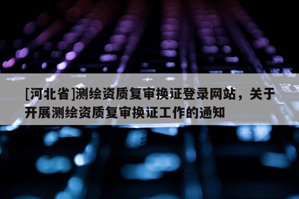 [河北省]测绘资质复审换证登录网站，关于开展测绘资质复审换证工作的通知