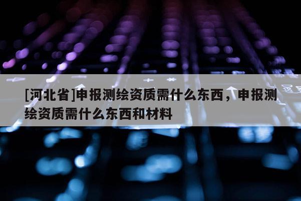 [河北省]申报测绘资质需什么东西，申报测绘资质需什么东西和材料