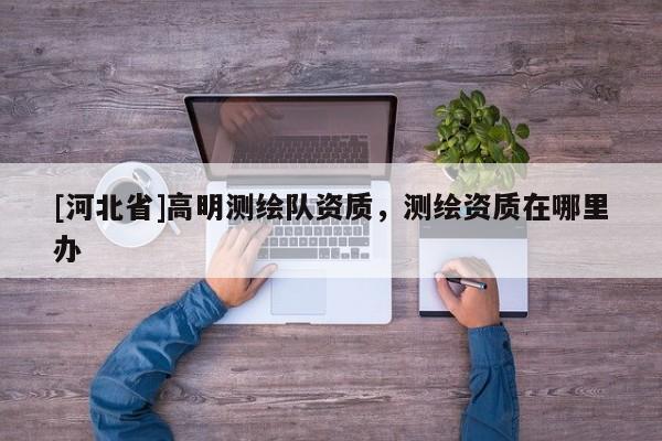 [河北省]高明测绘队资质，测绘资质在哪里办