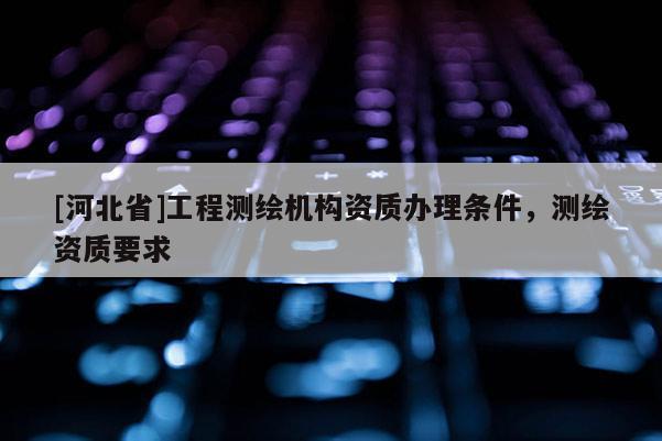 [河北省]工程测绘机构资质办理条件，测绘资质要求