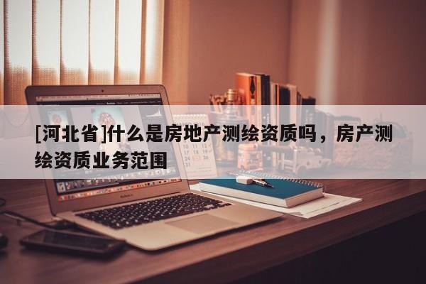 [河北省]什么是房地产测绘资质吗，房产测绘资质业务范围