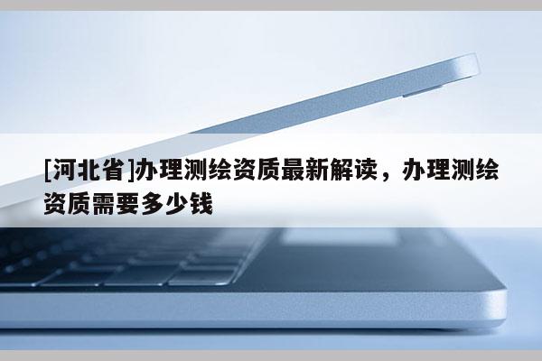[河北省]办理测绘资质最新解读，办理测绘资质需要多少钱