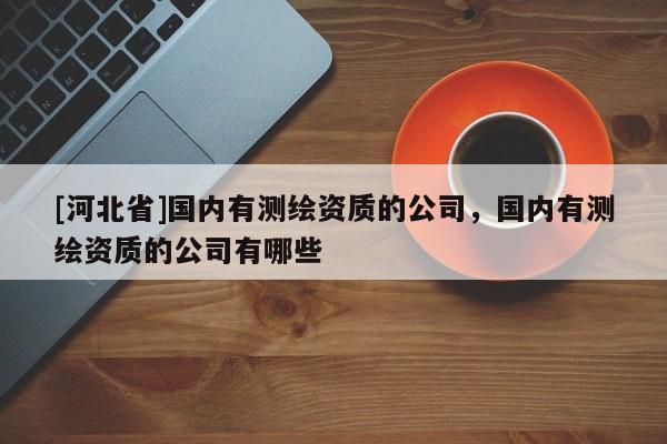 [河北省]国内有测绘资质的公司，国内有测绘资质的公司有哪些