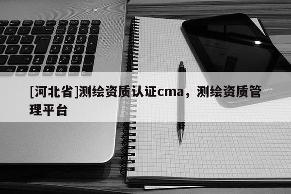 [河北省]测绘资质认证cma，测绘资质管理平台