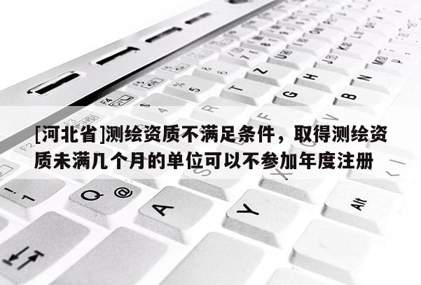 [河北省]测绘资质不满足条件，取得测绘资质未满几个月的单位可以不参加年度注册