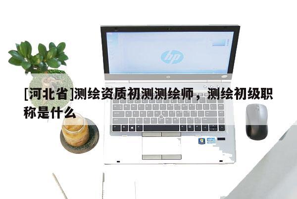 [河北省]测绘资质初测测绘师，测绘初级职称是什么